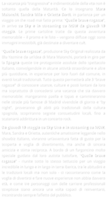 La vacanza pi trasgressiva e indimenticabile della vita non  soltanto quella della Maturit. Ce lo insegnano Mara Maionchi, Sandra Milo e Orietta Berti, in partenza per un viaggio on the road mai fatto prima: Quelle brave ragazze, in arrivo su Sky e in streaming su NOW da gioved 19 maggio. Le prime cartoline tratte da questa avventura memorabile  il promo e le foto  vengono diffuse oggi: sono immagini irresistibili, gi destinate a diventare cult. Quelle brave ragazze, produzione Sky Original realizzata da Blu Yazmine da unidea di Mara Maionchi, porter in giro per la Spagna queste tre protagoniste assolute dello spettacolo italiano, coinvolgendole in alcune attivit straordinarie e altre pi quotidiane, in esperienze per loro fuori dal comune, in eventi locali tradizionali. Tutto questo permetter alle 3 brave ragazze di conoscere usanze, culture e posti lontani da loro ma soprattutto di concedersi una vacanza che sia davvero memorabile: mangeranno paella e tapas e cammineranno nelle strade pi famose di Madrid vivendole di giorno e by night, proveranno gli abiti pi tradizionali della cultura spagnola, scopriranno segrete consuetudini locali, fino a scatenarsi addirittura in un concerto rock. Da gioved 19 maggio su Sky Uno e in streaming su NOW, Mara, Sandra e Orietta, autentiche amatissime leggende nello showbiz italiano, vivranno unavventura fatta di gusto per la scoperta e voglia di divertimento, ma anche di sincera amicizia e stima reciproca. A bordo di un furgoncino molto speciale guidato dal loro autista tuttofare, Quelle brave ragazze - riunite sotto lo stesso tettuccio per un viaggio incredibile in lungo e in largo in terra iberica, tra le abitudini e le tradizioni locali ma non solo - ci racconteranno come la voglia di divertirsi e fare nuove esperienze non abbia davvero et, e come tre personaggi con delle carriere professionali strepitose siano ancora una volta capaci di reinventarsi, incontrando sempre laffetto del pubblico.