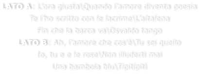 LATO A: Lora giusta\Quando lamore diventa poesia Te lho scritto con le lacrime\Laltalena Fin che la barca va\Osvaldo tango LATO B: Ah, lamore che cos\Tu sei quello Io, tu e e le rose\Non illuderti mai Una bambola blu\Tipitipit