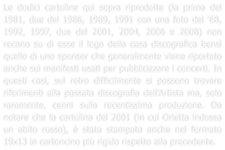 Le dodici cartoline qui sopra riprodotte (la prima del 1981, due del 1986, 1989, 1991 con una foto del '68, 1992, 1997, due del 2001, 2004, 2006 e 2008) non recano su di esse il logo della casa discografica bens quello di uno sponsor che generalmente viene riportato anche sui manifesti usati per pubblicizzare i concerti. In questi casi, sul retro difficilmente si possono trovare riferimenti alla passata discografia dell'Artista ma, solo raramente, cenni sulla recentissima produzione. Da notare che la cartolina del 2001 (in cui Orietta indossa un abito rosso),  stata stampata anche nel formato 19x13 in cartoncino pi rigido rispetto alla precedente.