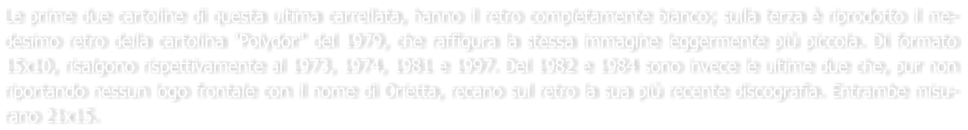 Le prime due cartoline di questa ultima carrellata, hanno il retro completamente bianco; sulla terza  riprodotto il me-desimo retro della cartolina "Polydor" del 1979, che raffigura la stessa immagine leggermente pi piccola. Di formato 15x10, risalgono rispettivamente al 1973, 1974, 1981 e 1997. Del 1982 e 1984 sono invece le ultime due che, pur non riportando nessun logo frontale con il nome di Orietta, recano sul retro la sua pi recente discografia. Entrambe misu-rano 21x15.