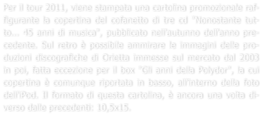 Per il tour 2011, viene stampata una cartolina promozionale raf-figurante la copertina del cofanetto di tre cd "Nonostante tut-to... 45 anni di musica", pubblicato nell'autunno dell'anno pre-cedente. Sul retro  possibile ammirare le immagini delle pro-duzioni discografiche di Orietta immesse sul mercato dal 2003 in poi, fatta eccezione per il box "Gli anni della Polydor", la cui copertina  comunque riportata in basso, all'interno della foto dell'iPod. Il formato di questa cartolina,  ancora una volta di-verso dalle precedenti: 10,5x15.