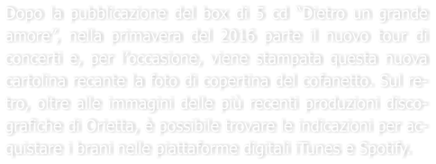 Dopo la pubblicazione del box di 5 cd Dietro un grande amore, nella primavera del 2016 parte il nuovo tour di concerti e, per loccasione, viene stampata questa nuova cartolina recante la foto di copertina del cofanetto. Sul re-tro, oltre alle immagini delle pi recenti produzioni disco-grafiche di Orietta,  possibile trovare le indicazioni per ac-quistare i brani nelle piattaforme digitali iTunes e Spotify.