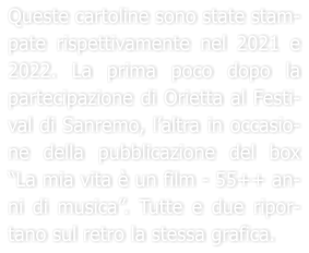 Queste cartoline sono state stam-pate rispettivamente nel 2021 e 2022. La prima poco dopo la partecipazione di Orietta al Festi-val di Sanremo, laltra in occasio-ne della pubblicazione del box La mia vita  un film - 55++ an-ni di musica. Tutte e due ripor-tano sul retro la stessa grafica.