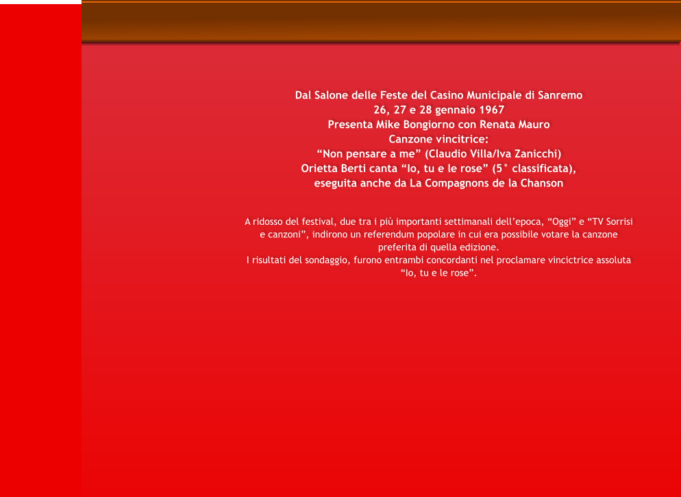 Dal Salone delle Feste del Casino Municipale di Sanremo 26, 27 e 28 gennaio 1967 Presenta Mike Bongiorno con Renata Mauro Canzone vincitrice: Non pensare a me (Claudio Villa/Iva Zanicchi) Orietta Berti canta Io, tu e le rose (5 classificata), eseguita anche da La Compagnons de la Chanson   A ridosso del festival, due tra i pi importanti settimanali dellepoca, Oggi e TV Sorrisi e canzoni, indirono un referendum popolare in cui era possibile votare la canzone preferita di quella edizione. I risultati del sondaggio, furono entrambi concordanti nel proclamare vincictrice assoluta Io, tu e le rose.
