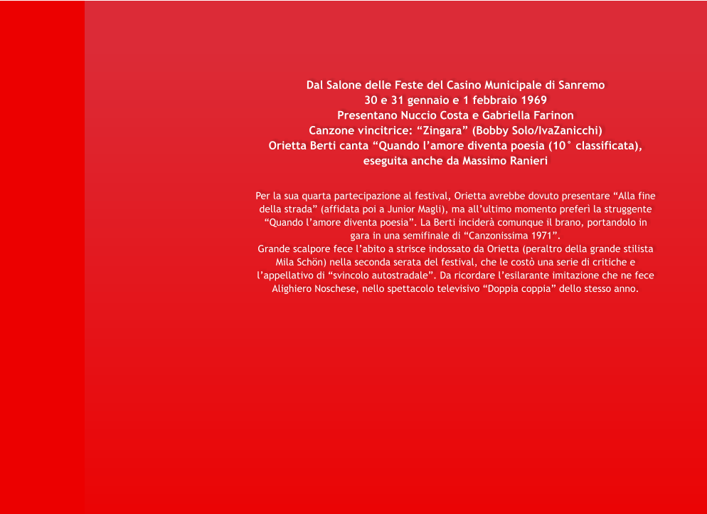 Dal Salone delle Feste del Casino Municipale di Sanremo 30 e 31 gennaio e 1 febbraio 1969 Presentano Nuccio Costa e Gabriella Farinon Canzone vincitrice: Zingara (Bobby Solo/IvaZanicchi) Orietta Berti canta Quando lamore diventa poesia (10 classificata), eseguita anche da Massimo Ranieri   Per la sua quarta partecipazione al festival, Orietta avrebbe dovuto presentare Alla fine della strada (affidata poi a Junior Magli), ma allultimo momento prefer la struggente Quando lamore diventa poesia. La Berti incider comunque il brano, portandolo in gara in una semifinale di Canzonissima 1971. Grande scalpore fece labito a strisce indossato da Orietta (peraltro della grande stilista Mila Schn) nella seconda serata del festival, che le cost una serie di critiche e lappellativo di svincolo autostradale. Da ricordare lesilarante imitazione che ne fece Alighiero Noschese, nello spettacolo televisivo Doppia coppia dello stesso anno.