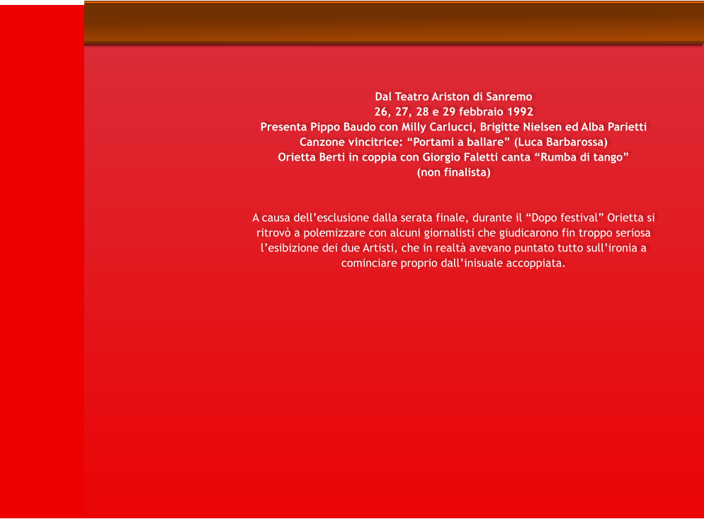 Dal Teatro Ariston di Sanremo 26, 27, 28 e 29 febbraio 1992 Presenta Pippo Baudo con Milly Carlucci, Brigitte Nielsen ed Alba Parietti Canzone vincitrice: Portami a ballare (Luca Barbarossa) Orietta Berti in coppia con Giorgio Faletti canta Rumba di tango (non finalista)    A causa dellesclusione dalla serata finale, durante il Dopo festival Orietta si ritrov a polemizzare con alcuni giornalisti che giudicarono fin troppo seriosa lesibizione dei due Artisti, che in realt avevano puntato tutto sullironia a cominciare proprio dallinisuale accoppiata.