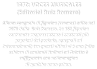 1970: VOCES MUSICALES (Editorial Ruiz Romero)  Album spagnolo di figurine (cromos) edito nel 1970 dalla  Ruiz Romero. Le 162 figurine contenute rappresentano i cantanti pi popolari del periodo, spagnoli ed internazionali; tra questi ultimi vi  una folta schiera di cantanti italiani ed Orietta  raffigurata con un'immagine di qualche anno prima.