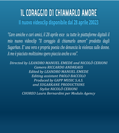 IL CORAGGIO DI CHIAMARLO AMORE Il nuovo videoclip disponibile dal 28 aprile 20023 Care amiche e cari amici, il 28 aprile esce  su tutte le piattaforme digitali il mio nuovo videoclip "Il coraggio di chiamarlo amore" prodotto dagli Sugarkan. E una vera e propria poesia che denuncia la violenza sulle donne. A me  piaciuto moltissimo spero piaccia anche a voi.  Directed by LEANDRO MANUEL EMEDE and NICOL CERIONI Camera RICCARDO ANDREAUS  Edited by LEANDRO MANUEL EMEDE  Editing assistant PAOLO BACCOLO Produced by GAPP MUSIC S.A.S. and SUGARKANE PRODUCTIONS  Stylist NICOL CERIONI  CHOREO Laura Bernardini per Modulo Agency