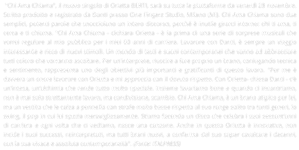 "Chi Ama Chiama", il nuovo singolo di Orietta BERTI, sar su tutte le piattaforme da venerd 28 novembre. Scritto prodotto e registrato da Danti presso One Fingerz Studio, Milano (Mi). Chi Ama Chiama sono due semplici, potenti parole che snocciolano un intero discorso, perch  inutile girarci intorno: chi ti ama, ti cerca e ti chiama. "Chi Ama Chiama - dichiara Orietta -  la prima di una serie di sorprese musicali che vorrei regalare al mio pubblico per i miei 60 anni di carriera. Lavorare con Danti,  sempre un viaggio interessante e ricco di nuovi stimoli. Un mondo di testi e suoni contemporanei che vanno ad abbracciare tutti coloro che vorranno ascoltare. Per un'interprete, riuscire a fare proprio un brano, coniugando tecnica e sentimento, rappresenta uno degli obiettivi pi importanti e gratificanti di questo lavoro. "Per me  davvero un onore lavorare con Orietta e mi approccio con il dovuto rispetto. Con Orietta- chiosa Danti - c' un'intesa, un'alchimia che rende tutto molto speciale. Insieme lavoriamo bene e quando ci incontriamo, non  mai solo strettamente lavoro, ma condivisione, scambio. Chi Ama Chiama,  un brano atipico per lei, ma un vestito che le calza a pennello con strofe molto basse rispetto al suo range solito tra tanti generi, lo swing, il pop in cui lei spazia meravigliosamente. Stiamo facendo un disco che celebra i suoi sessant'anni di carriera e ogni volta che ci vediamo, nasce una canzone. Anche in questo Orietta  innovativa, non incide i suoi successi, reinterpretati, ma tutti brani nuovi, a conferma del suo saper cavalcare i decenni, con la sua vivace e assoluta contemporaneit". (Fonte: ITALPRESS)