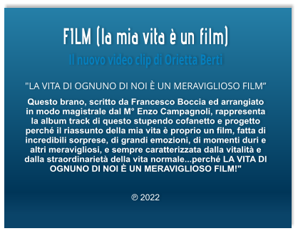 FILM (la mia vita è un film) Il nuovo video clip di Orietta Berti "LA VITA DI OGNUNO DI NOI È UN MERAVIGLIOSO FILM” Questo brano, scritto da Francesco Boccia ed arrangiato in modo magistrale dal M° Enzo Campagnoli, rappresenta la album track di questo stupendo cofanetto e progetto perché il riassunto della mia vita è proprio un film, fatta di incredibili sorprese, di grandi emozioni, di momenti duri e altri meravigliosi, e sempre caratterizzata dalla vitalità e dalla straordinarietà della vita normale...perché LA VITA DI OGNUNO DI NOI È UN MERAVIGLIOSO FILM!"   ℗ 2022