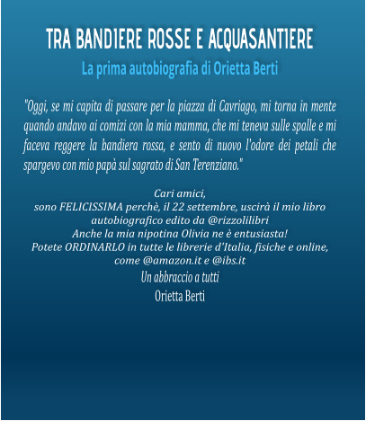 TRA BANDIERE ROSSE E ACQUASANTIERE La prima autobiografia di Orietta Berti "Oggi, se mi capita di passare per la piazza di Cavriago, mi torna in mente quando andavo ai comizi con la mia mamma, che mi teneva sulle spalle e mi faceva reggere la bandiera rossa, e sento di nuovo l'odore dei petali che spargevo con mio papà sul sagrato di San Terenziano."  Cari amici, sono FELICISSIMA perchè, il 22 settembre, uscirà il mio libro autobiografico edito da @rizzolilibri  Anche la mia nipotina Olivia ne è entusiasta! Potete ORDINARLO in tutte le librerie d'Italia, fisiche e online, come @amazon.it e @ibs.it Un abbraccio a tutti Orietta Berti