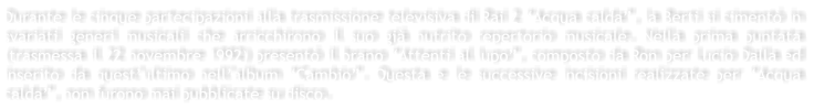 Durante le cinque partecipazioni alla trasmissione televisiva di Rai 2 Acqua calda, la Berti si ciment in svariati generi musicali che arricchirono il suo gi nutrito repertorio musicale. Nella prima puntata (trasmessa il 22 novembre 1992) present il brano Attenti al lupo, composto da Ron per Lucio Dalla ed inserito da questultimo nellalbum Cambio. Questa e le successive incisioni realizzate per Acqua calda, non furono mai pubblicate su disco.