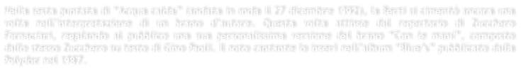 Nella sesta puntata di Acqua calda (andata in onda il 27 dicembre 1992), la Berti si ciment ancora una volta nellinterpretazione di un brano dautore. Questa volta attinse dal repertorio di Zucchero Fornaciari, regalando al pubblico una sua personalissima versione del brano Con le mani, composto dallo stesso Zucchero su testo di Gino Paoli. Il noto cantante lo inser nellalbum Blues pubblicato dalla Polydor nel 1987.