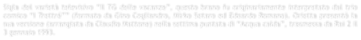 Sigla del variet televisivo Il TG delle vacanze, questo brano fu originariamente interpretato dal trio comico I Trettr锔 (formato da Gino Cogliandro, Mirko Setaro ed Edoardo Romano). Orietta present la sua versione (arrangiata da Claudio Mattone) nella settima puntata di Acqua calda, trasmessa da Rai 2 il 3 gennaio 1993.
