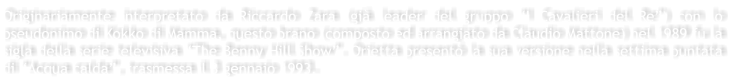 Originariamente interpretato da Riccardo Zara (gi leader del gruppo I Cavalieri del Re) con lo pseudonimo di Kokko di Mamma, questo brano (composto ed arrangiato da Claudio Mattone) nel 1989 fu la sigla della serie televisiva The Benny Hill Show. Orietta present la sua versione nella settima puntata di Acqua calda, trasmessa il 3 gennaio 1993.