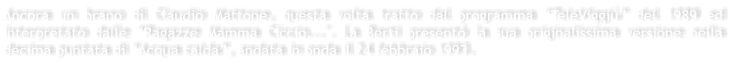 Ancora un brano di Claudio Mattone, questa volta tratto dal programma TeleViggi del 1989 ed interpretato dalle Ragazze Mamma Ciccio...". La Berti present la sua originalissima versione nella decima puntata di Acqua calda, andata in onda il 24 febbraio 1993.