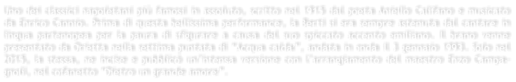 Uno dei classici napoletani pi famosi in assoluto, scritto nel 1915 dal poeta Aniello Califano e musicato da Enrico Cannio. Prima di questa bellissima performance, la Berti si era sempre astenuta dal cantare in lingua partenopea per la paura di sfigurare a causa del suo spiccato accento emiliano. Il brano venne presentato da Orietta nella settima puntata di Acqua calda, andata in onda il 3 gennaio 1993. Solo nel 2015, la stessa, ne incise e pubblic unintensa versione con larrangiamento del maestro Enzo Campa-gnoli, nel cofanetto Dietro un grande amore.