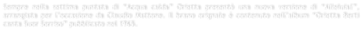 Sempre nella settima puntata di Acqua calda Orietta present una nuova versione di Alleluia!, arrangiata per loccasione da Claudio Mattone. Il brano orignale  contenuto nellalbum Orietta Berti canta Suor Sorriso pubblicato nel 1965.