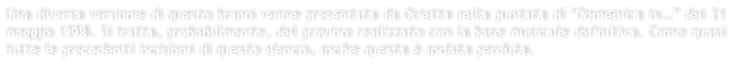 Una diversa versione di questo brano venne presentata da Orietta nella puntata di Domenica in del 31 maggio 1998. Si tratta, probabilmente, del provino realizzato con la base musicale definitiva. Come quasi tutte le precedenti incisioni di questo elenco, anche questa  andata perduta.
