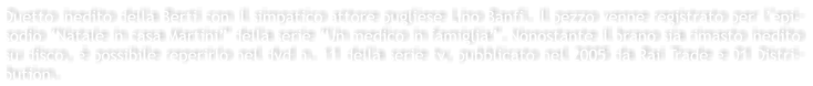 Duetto inedito della Berti con il simpatico attore pugliese Lino Banfi. Il pezzo venne registrato per lepi-sodio Natale in casa Martini della serie Un medico in famiglia. Nonostante il brano sia rimasto inedito su disco,  possibile reperirlo nel dvd n. 11 della serie tv, pubblicato nel 2005 da Rai Trade e 01 Distri-bution.