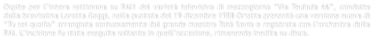 Ospite per lintera settimana su RAI1 del variet televisivo di mezzogiorno Via Teulada 66, condotto dalla bravissima Loretta Goggi, nella puntata del 19 dicembre 1988 Orietta present una versione nuova di Tu sei quello arrangiata sontuosamente dal grande maestro Tot Savio e registrata con lorchestra della RAI. Lincisione fu stata eseguita soltanto in quelloccasione, rimanendo inedita su disco.