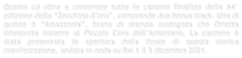 Questo cd oltre a contenere tutte le canzoni finaliste della 64 edizione dello Zecchino doro, comprende due bonus track. Una di queste  Amazzonia, brano di stampo ecologista che Orietta interpreta insieme al Piccolo Coro dellAntoniano. La canzone  stata presentata in apertura della finale di questa storica manifestazione, andata in onda su Rai 1 il 5 dicembre 2021.