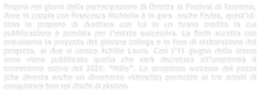 Proprio nei giorni della partecipazione di Orietta al Festival di Sanremo, dove in coppia con Francesca Michielin  in gara  anche Fedez, questul-timo le propone di duettare con lui in un brano inedito la cui pubblicazione  prevista per lestate successiva. La Berti accetta con entusiasmo la proposta del giovane collega e in fase di elaborazione del progetto, ai due si unisce Achille Lauro. Cos l11 giugno dello stesso anno viene pubblicato quello che sar decretato allunanimit il tormentone estivo del 2021: Mille. Lo strepitoso successo del pezzo (che diventa anche un divertente videoclip) permette ai tre artisti di conquistare ben sei dischi di platino.