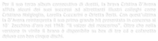 Per il suo terzo album consecutivo di duetti, la brava Cristina DAvena affida alcuni dei suoi successi ad altrettanti illustri colleghi come Cristiano Malgioglio, Lorella Cuccarini e Orietta Berti. Con questultima la DAvena reinterpreta il suo primo grande hit presentato in concorso al 10 Zecchino doro nel 1968: Il valzer del moscerino. Oltre che nella versione in vinile il brano  disponibile su box di tre cd e cofanetto deluxe con ben cinque dischi.