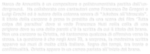 Marco de Annuntiis  un compositore e polistrumentista partito dallun-derground.  Ha collaborato con cantautori come Francesco De Gregori e Luigi Grechi ed  autore della colonna sonora di Jukebox allIdroscalo. Il titolo della canzone  preso in prestito da una scena del film Tutta colpa del paradiso dove si vede Francesco Nuti nella cella di una prigione dove su una delle pareti c la scritta da cui il titolo del brano. Non una canzone su Orietta, n tantomeno qualcosa di offensivo verso la stessa. La questione  che negli Anni 70, a sorpresa, la medesima scritta apparve sui muri di molte citt italiane. Segno dei tempi, tra ironie e conflittualit. Orietta appare in un cameo parlato allinizio del brano.