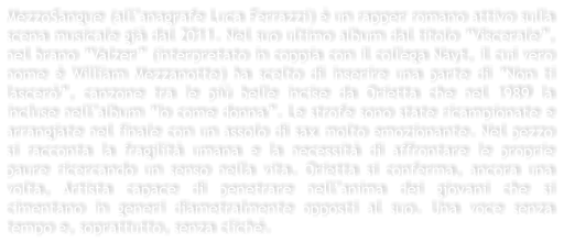 MezzoSangue (allanagrafe Luca Ferrazzi)  un rapper romano attivo sulla scena musicale gi dal 2011. Nel suo ultimo album dal titolo Viscerale, nel brano Valzer (interpretato in coppia con il collega Nayt, il cui vero nome  William Mezzanotte) ha scelto di inserire una parte di Non ti lascer, canzone tra le pi belle incise da Orietta che nel 1989 la incluse nellalbum Io come donna. Le strofe sono state ricampionate e arrangiate nel finale con un assolo di sax molto emozionante. Nel pezzo si racconta la fragilit umana e la necessit di affrontare le proprie paure ricercando un senso nella vita. Orietta si conferma, ancora una volta, Artista capace di penetrare nellanima dei giovani che si cimentano in generi diametralmente opposti al suo. Una voce senza tempo e, soprattutto, senza clich.