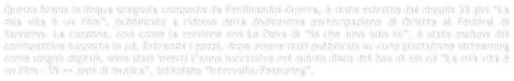 Questo brano in lingua spagnola composto da Ferdinandoi Guerra, � stato estratto dal doppio 33 giri �La mia vita � un film�, pubblicato a ridosso della dodicesima partecipazione di Orietta al Festival di Sanremo. La canzone, cos� come la versione con Le Deva di �Io che amo solo te�, � stato escluso dal corrispettivo supporto in cd. Entrambi i pezzi, dopo essere stati pubblicati su varie piattafome strteaming come singoli digitali, sono stati inserti l�anno successivo nel quinto disco del box di sei cd �La mia vita � un film - 55 ++ anni di musica�, intitolato �Intervallo/Featuring�.