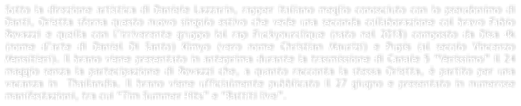 Sotto la direzione artistica di Daniele Lazzarin, rapper italiano meglio conosciuto con lo pseudonimo di Danti, Orietta sforna questo nuovo singolo estivo che vede una seconda collaborazione col bravo Fabio Rovazzi e quella con l�irriverente gruppo lol rap Fuckyourclique (nato nel 2018) composto da Disa 4k (nome d�arte di Daniel Di Santo) Kimyo (vero nome Christian Maurizi) e Pupis (al secolo Vincenzo Mensitieri). Il brano viene presentato in anteprima durante la trasmissione di Canale 5 �Verissimo� il 24 maggio senza la partecipazione di Rovazzi che, a quanto racconta la stessa Orietta, � partito per una vacanza in  Thailandia. Il brano viene ufficialmente pubblicato il 27 giugno e presentato in numerose manifestazioni, tra cui �Tim Summer Hits� e �Battiti live�.