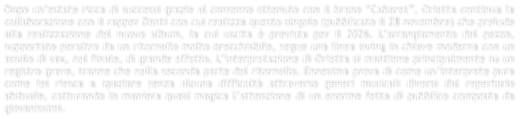 Dopo un�estate ricca di successi grazie al consenso ottenuto con il brano �Cabaret�, Orietta continua la collaborazione con il rapper Danti con cui realizza questo singolo (pubblicato il 28 novembre) che prelude alla realizzazione del nuovo album, la cui uscita � prevista per il 2026. L�arrangiamento del pezzo,  supportato peraltro da un ritornello molto orecchiabile, segue una linea swing in chiave moderna con un assolo di sax, nel finale, di grande effetto. L�interpretazione di Orietta si mantiene principalmente su un registro grave, tranne che nella seconda parte del ritornello. Ennesima prova di come un�interprete pura come lei riesca a spaziare senza alcuna difficolt� attraverso generi musicali diversi dal repertorio abituale, catturando in maniera quasi magica l�attenzione di un enorme fetta di pubblico composta da giovanissimi.