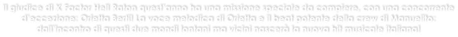 Il giudice di X Factor Hell Raton questanno ha una missione speciale da compiere, con una concorrente deccezione: Orietta Berti! La voce melodica di Orietta e il beat potente della crew di Manuelito: dallincontro di questi due mondi lontani ma vicini nascer la nuova hit musicale italiana!